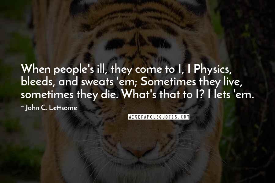 John C. Lettsome Quotes: When people's ill, they come to I, I Physics, bleeds, and sweats 'em; Sometimes they live, sometimes they die. What's that to I? I lets 'em.