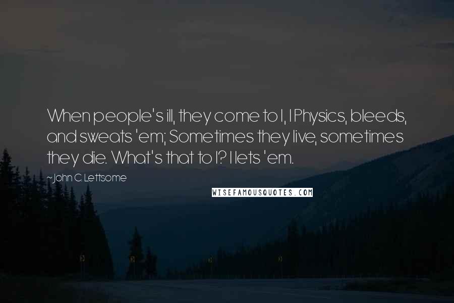 John C. Lettsome Quotes: When people's ill, they come to I, I Physics, bleeds, and sweats 'em; Sometimes they live, sometimes they die. What's that to I? I lets 'em.