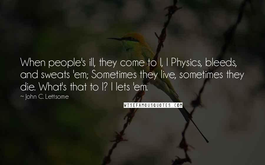 John C. Lettsome Quotes: When people's ill, they come to I, I Physics, bleeds, and sweats 'em; Sometimes they live, sometimes they die. What's that to I? I lets 'em.