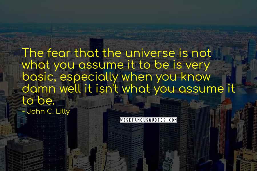 John C. Lilly Quotes: The fear that the universe is not what you assume it to be is very basic, especially when you know damn well it isn't what you assume it to be.