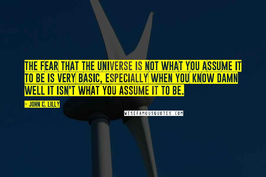 John C. Lilly Quotes: The fear that the universe is not what you assume it to be is very basic, especially when you know damn well it isn't what you assume it to be.