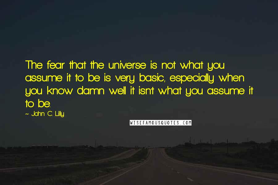 John C. Lilly Quotes: The fear that the universe is not what you assume it to be is very basic, especially when you know damn well it isn't what you assume it to be.