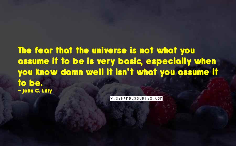 John C. Lilly Quotes: The fear that the universe is not what you assume it to be is very basic, especially when you know damn well it isn't what you assume it to be.