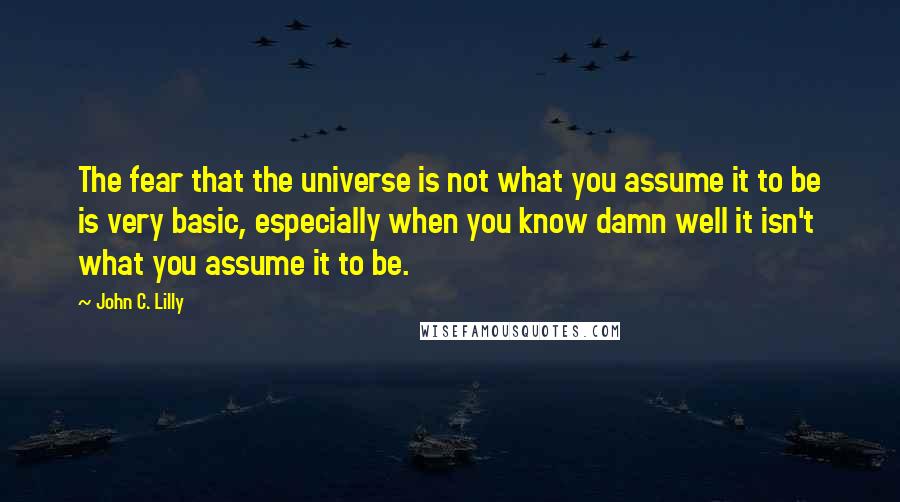 John C. Lilly Quotes: The fear that the universe is not what you assume it to be is very basic, especially when you know damn well it isn't what you assume it to be.