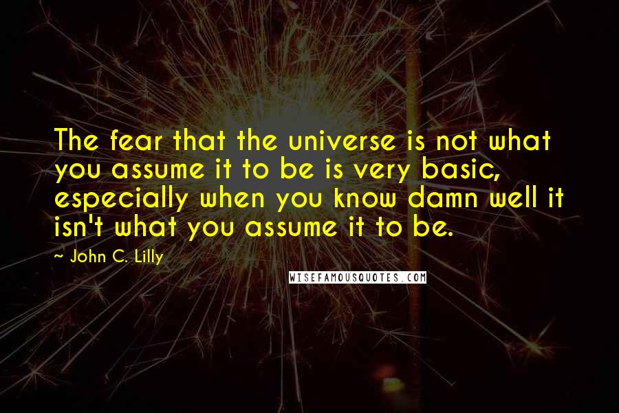 John C. Lilly Quotes: The fear that the universe is not what you assume it to be is very basic, especially when you know damn well it isn't what you assume it to be.