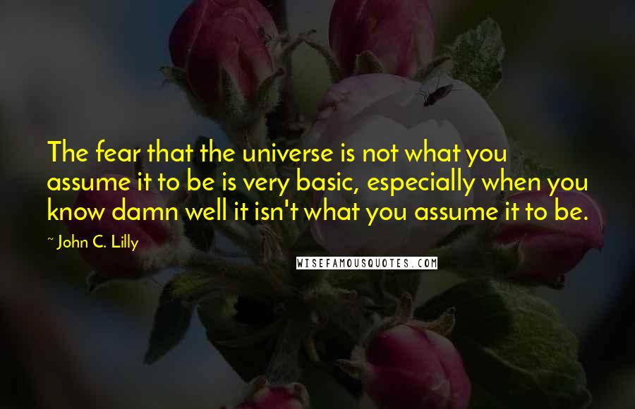 John C. Lilly Quotes: The fear that the universe is not what you assume it to be is very basic, especially when you know damn well it isn't what you assume it to be.