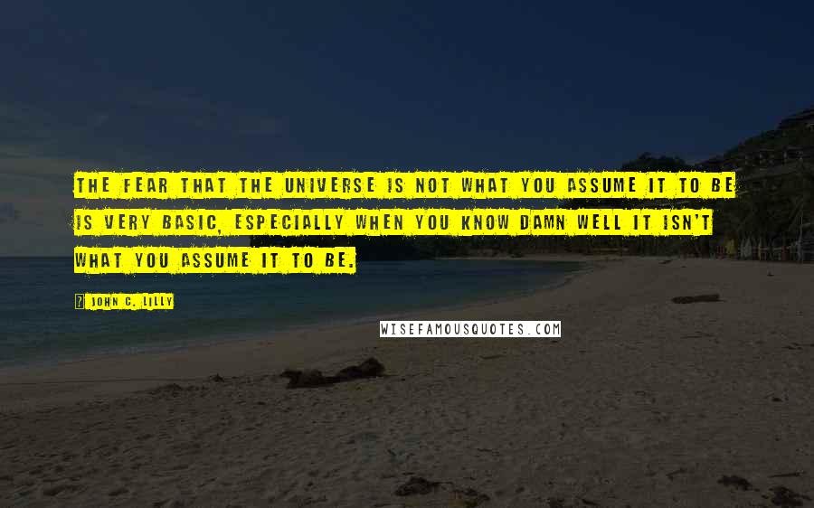 John C. Lilly Quotes: The fear that the universe is not what you assume it to be is very basic, especially when you know damn well it isn't what you assume it to be.