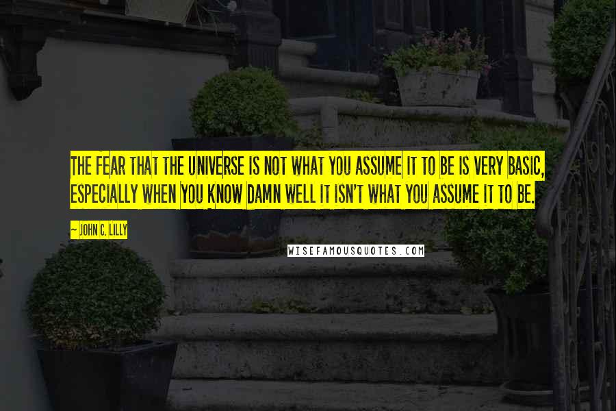 John C. Lilly Quotes: The fear that the universe is not what you assume it to be is very basic, especially when you know damn well it isn't what you assume it to be.