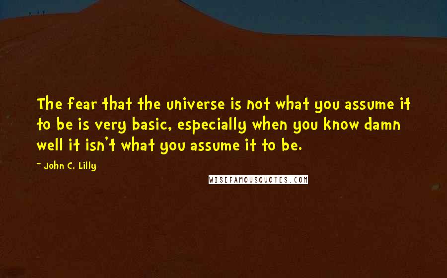 John C. Lilly Quotes: The fear that the universe is not what you assume it to be is very basic, especially when you know damn well it isn't what you assume it to be.