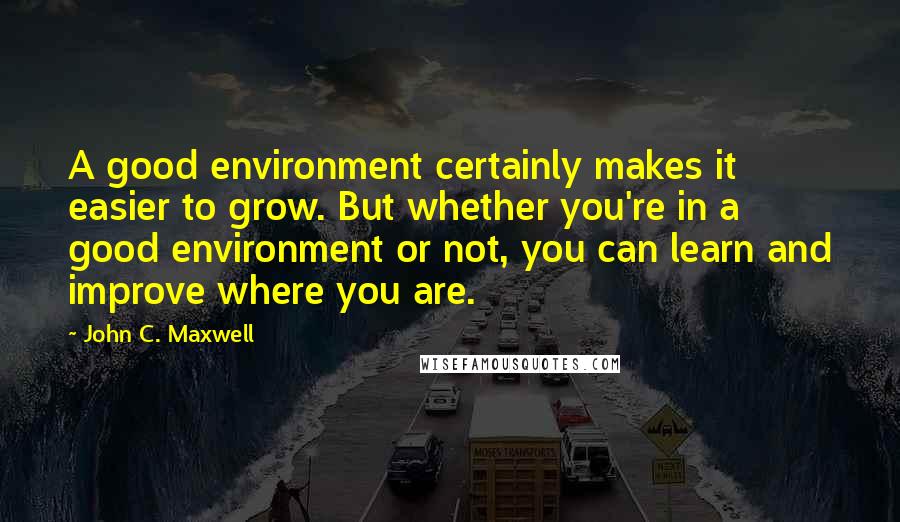 John C. Maxwell Quotes: A good environment certainly makes it easier to grow. But whether you're in a good environment or not, you can learn and improve where you are.