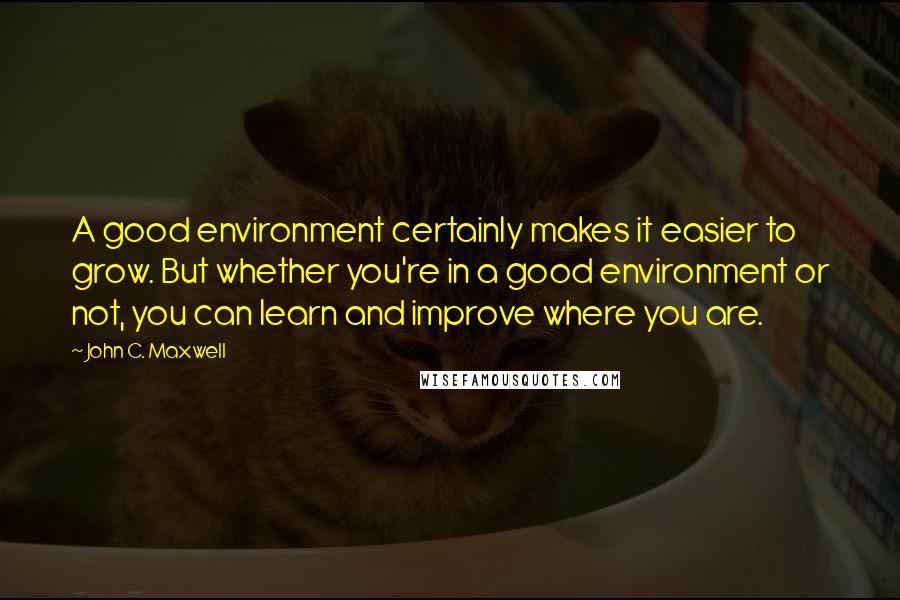 John C. Maxwell Quotes: A good environment certainly makes it easier to grow. But whether you're in a good environment or not, you can learn and improve where you are.