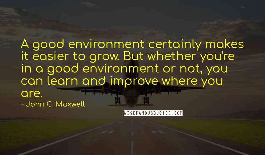 John C. Maxwell Quotes: A good environment certainly makes it easier to grow. But whether you're in a good environment or not, you can learn and improve where you are.