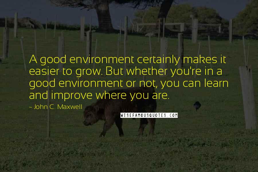 John C. Maxwell Quotes: A good environment certainly makes it easier to grow. But whether you're in a good environment or not, you can learn and improve where you are.