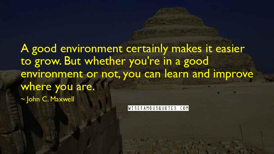 John C. Maxwell Quotes: A good environment certainly makes it easier to grow. But whether you're in a good environment or not, you can learn and improve where you are.