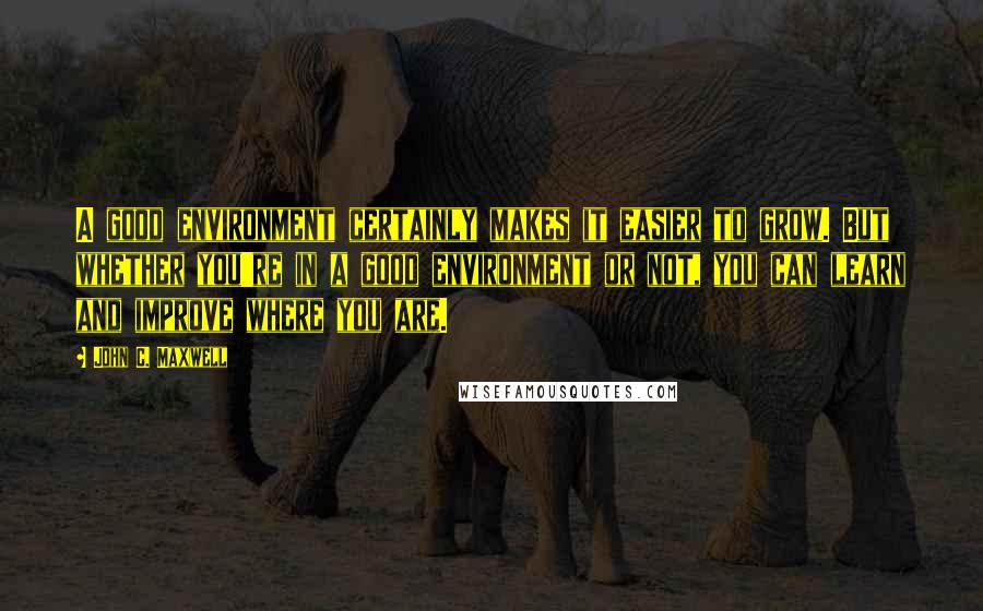 John C. Maxwell Quotes: A good environment certainly makes it easier to grow. But whether you're in a good environment or not, you can learn and improve where you are.