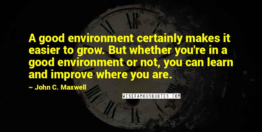 John C. Maxwell Quotes: A good environment certainly makes it easier to grow. But whether you're in a good environment or not, you can learn and improve where you are.