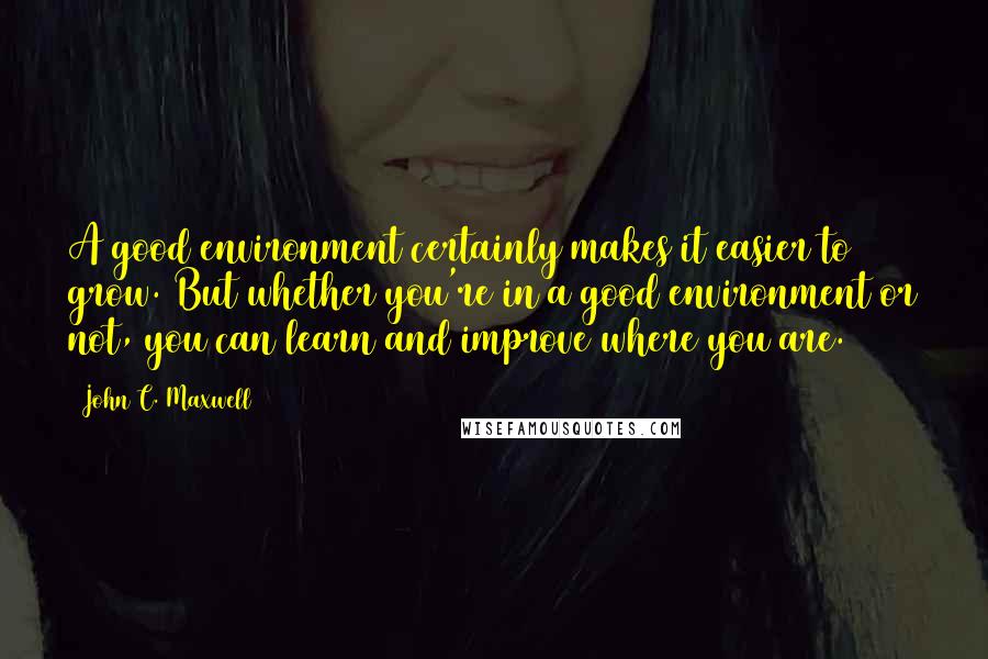 John C. Maxwell Quotes: A good environment certainly makes it easier to grow. But whether you're in a good environment or not, you can learn and improve where you are.