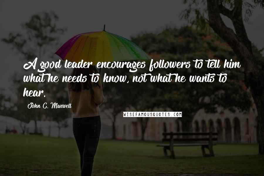 John C. Maxwell Quotes: A good leader encourages followers to tell him what he needs to know, not what he wants to hear.