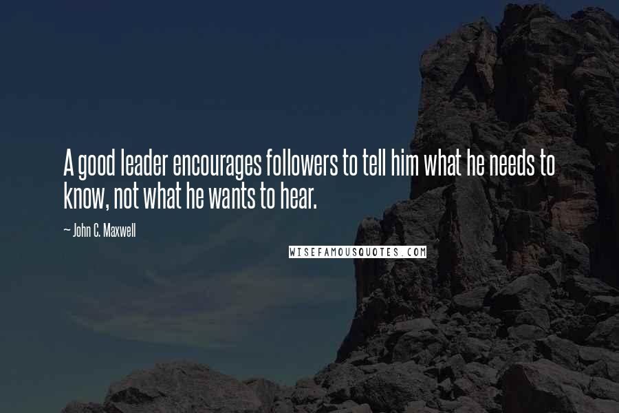 John C. Maxwell Quotes: A good leader encourages followers to tell him what he needs to know, not what he wants to hear.