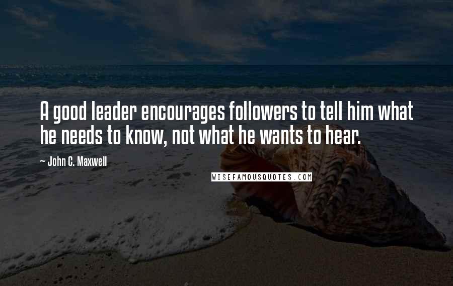 John C. Maxwell Quotes: A good leader encourages followers to tell him what he needs to know, not what he wants to hear.