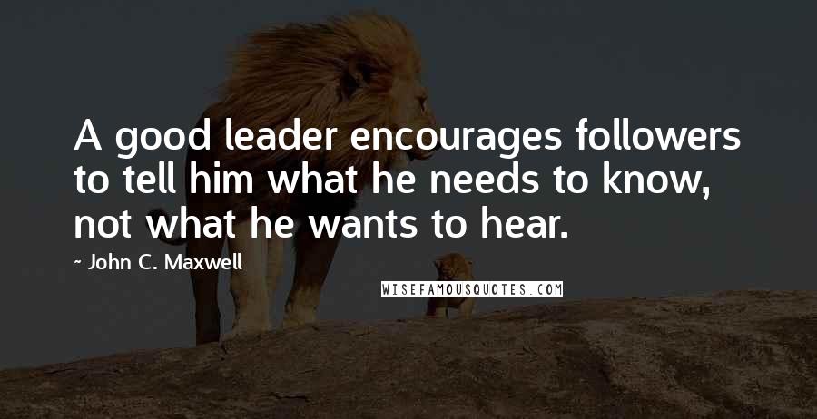 John C. Maxwell Quotes: A good leader encourages followers to tell him what he needs to know, not what he wants to hear.