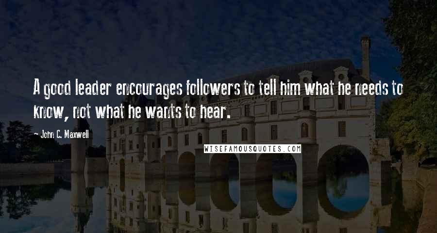 John C. Maxwell Quotes: A good leader encourages followers to tell him what he needs to know, not what he wants to hear.