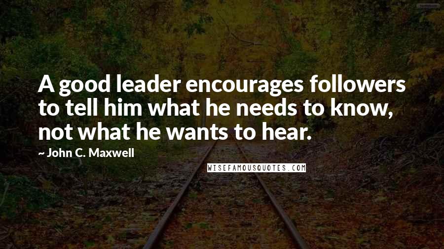 John C. Maxwell Quotes: A good leader encourages followers to tell him what he needs to know, not what he wants to hear.