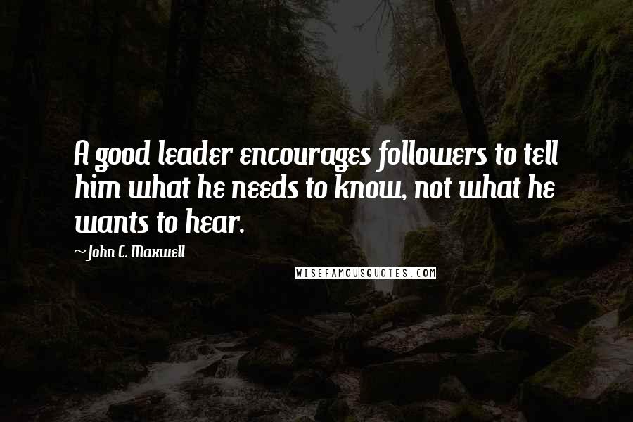 John C. Maxwell Quotes: A good leader encourages followers to tell him what he needs to know, not what he wants to hear.