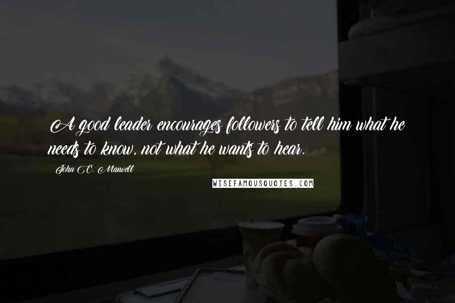 John C. Maxwell Quotes: A good leader encourages followers to tell him what he needs to know, not what he wants to hear.