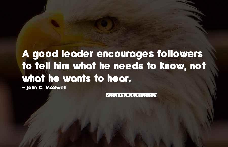 John C. Maxwell Quotes: A good leader encourages followers to tell him what he needs to know, not what he wants to hear.