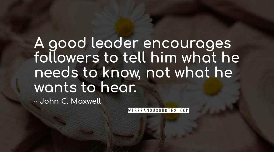 John C. Maxwell Quotes: A good leader encourages followers to tell him what he needs to know, not what he wants to hear.