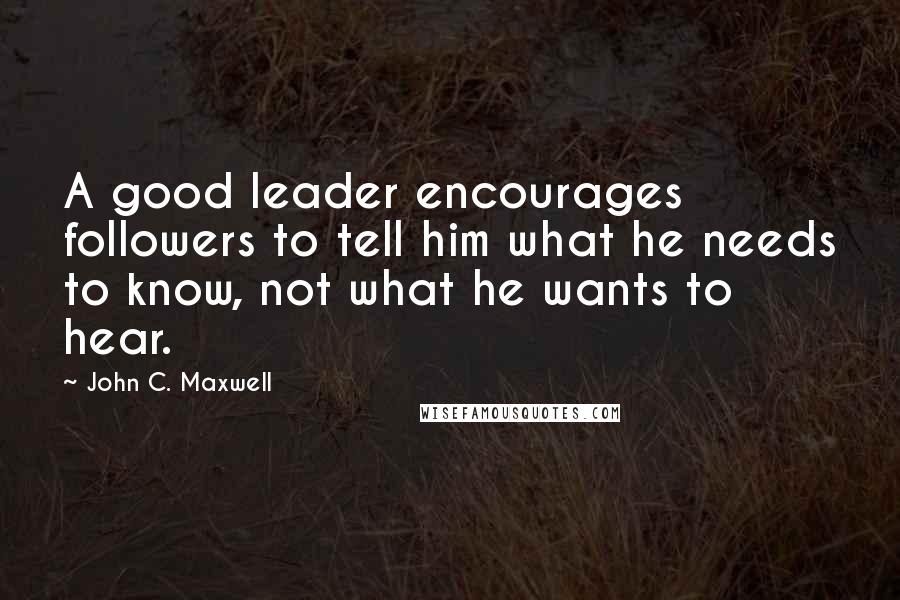 John C. Maxwell Quotes: A good leader encourages followers to tell him what he needs to know, not what he wants to hear.