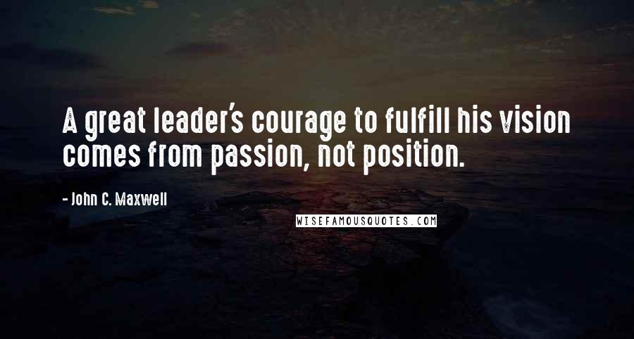 John C. Maxwell Quotes: A great leader's courage to fulfill his vision comes from passion, not position.