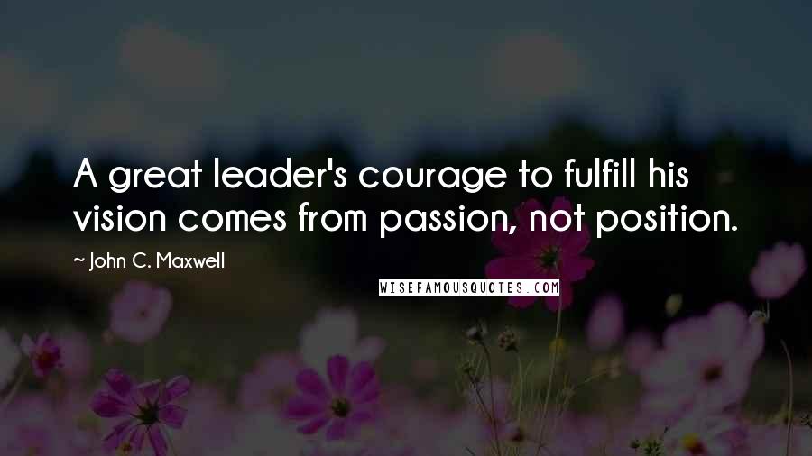 John C. Maxwell Quotes: A great leader's courage to fulfill his vision comes from passion, not position.