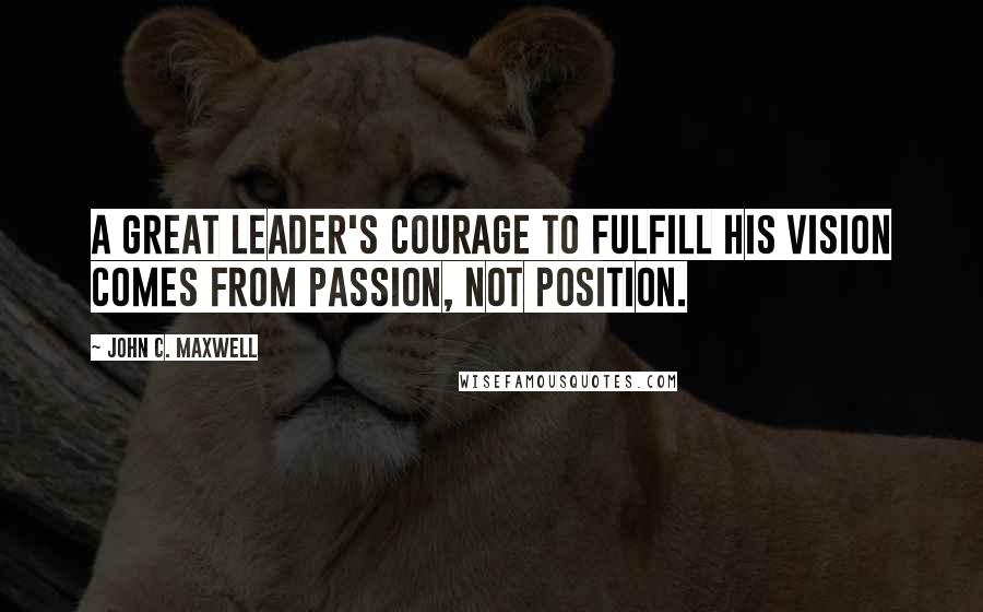 John C. Maxwell Quotes: A great leader's courage to fulfill his vision comes from passion, not position.