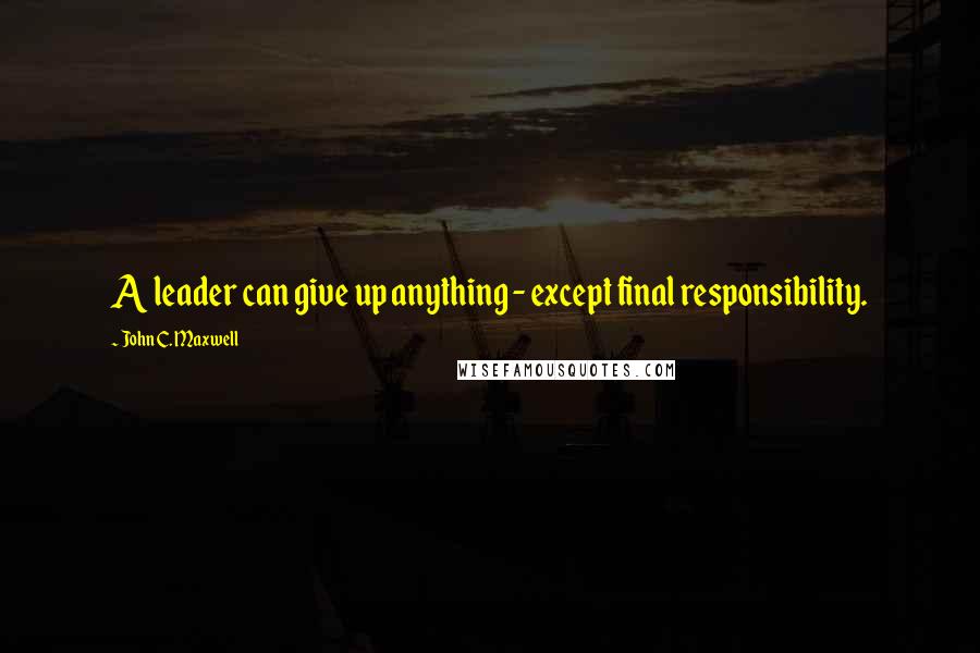 John C. Maxwell Quotes: A leader can give up anything - except final responsibility.