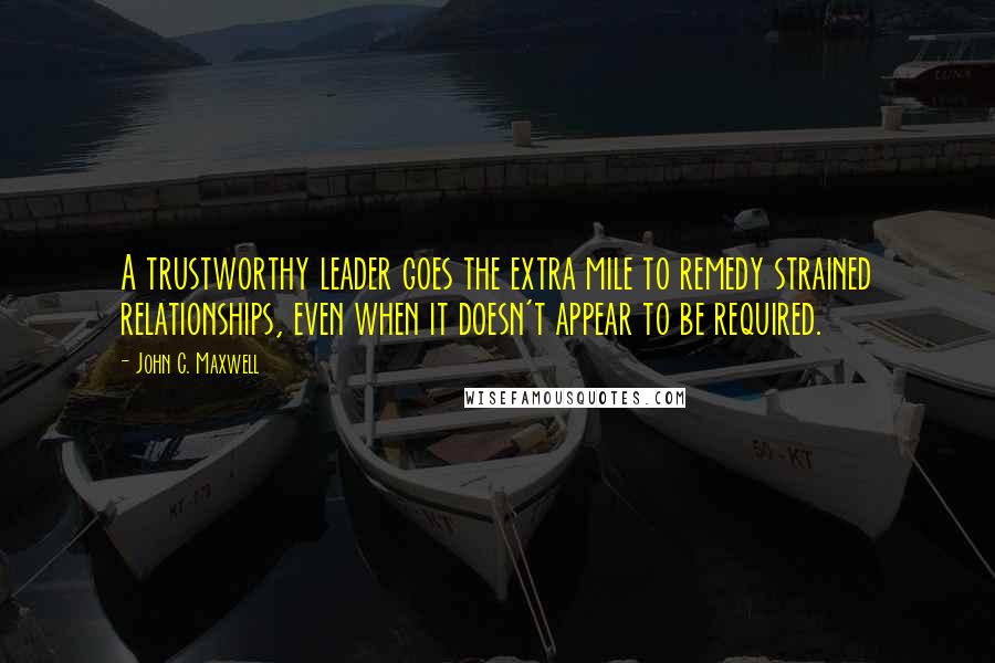 John C. Maxwell Quotes: A trustworthy leader goes the extra mile to remedy strained relationships, even when it doesn't appear to be required.
