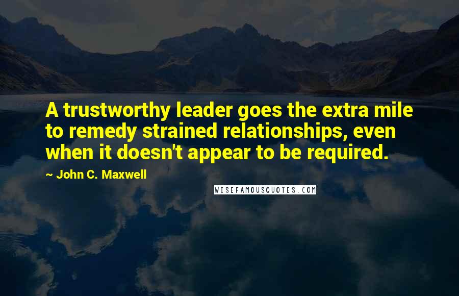 John C. Maxwell Quotes: A trustworthy leader goes the extra mile to remedy strained relationships, even when it doesn't appear to be required.