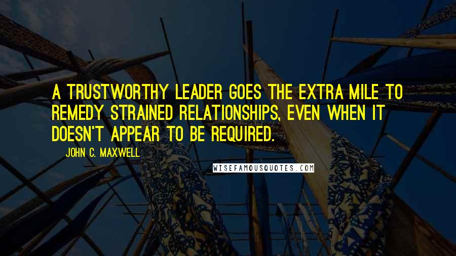 John C. Maxwell Quotes: A trustworthy leader goes the extra mile to remedy strained relationships, even when it doesn't appear to be required.