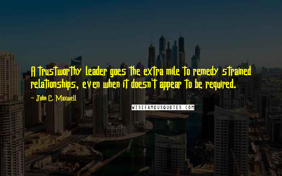 John C. Maxwell Quotes: A trustworthy leader goes the extra mile to remedy strained relationships, even when it doesn't appear to be required.