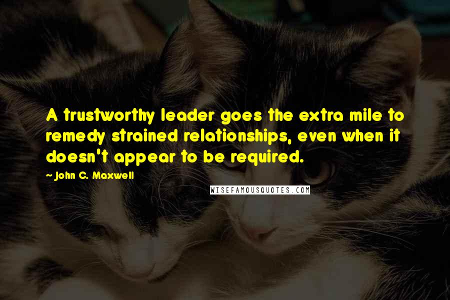 John C. Maxwell Quotes: A trustworthy leader goes the extra mile to remedy strained relationships, even when it doesn't appear to be required.