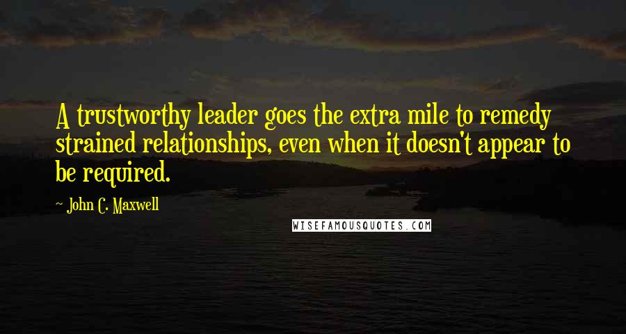 John C. Maxwell Quotes: A trustworthy leader goes the extra mile to remedy strained relationships, even when it doesn't appear to be required.