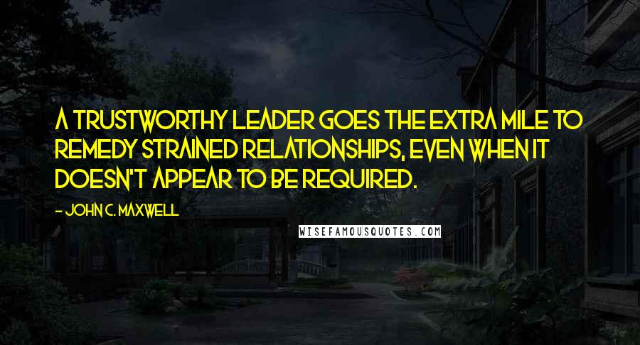 John C. Maxwell Quotes: A trustworthy leader goes the extra mile to remedy strained relationships, even when it doesn't appear to be required.