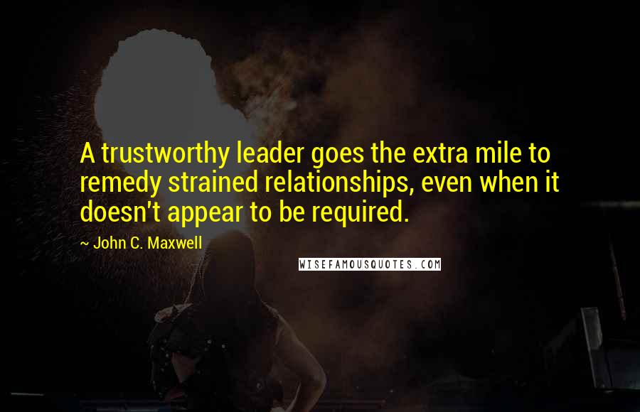 John C. Maxwell Quotes: A trustworthy leader goes the extra mile to remedy strained relationships, even when it doesn't appear to be required.