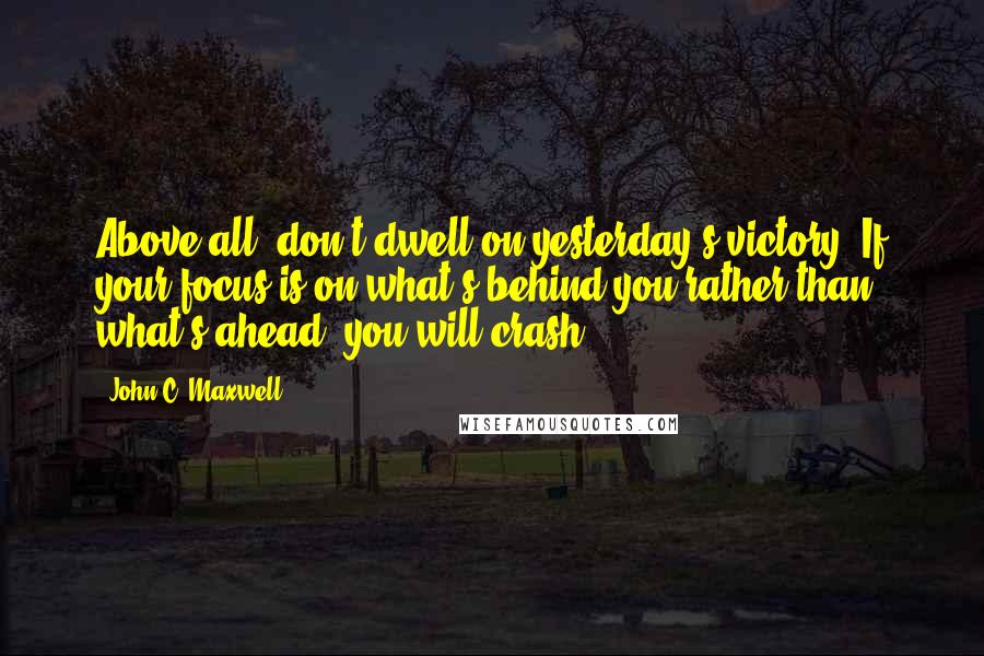 John C. Maxwell Quotes: Above all, don't dwell on yesterday's victory. If your focus is on what's behind you rather than what's ahead, you will crash.