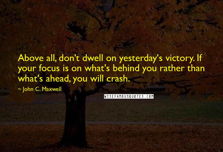 John C. Maxwell Quotes: Above all, don't dwell on yesterday's victory. If your focus is on what's behind you rather than what's ahead, you will crash.