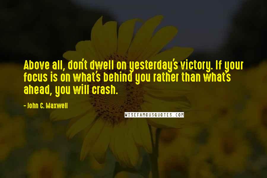 John C. Maxwell Quotes: Above all, don't dwell on yesterday's victory. If your focus is on what's behind you rather than what's ahead, you will crash.