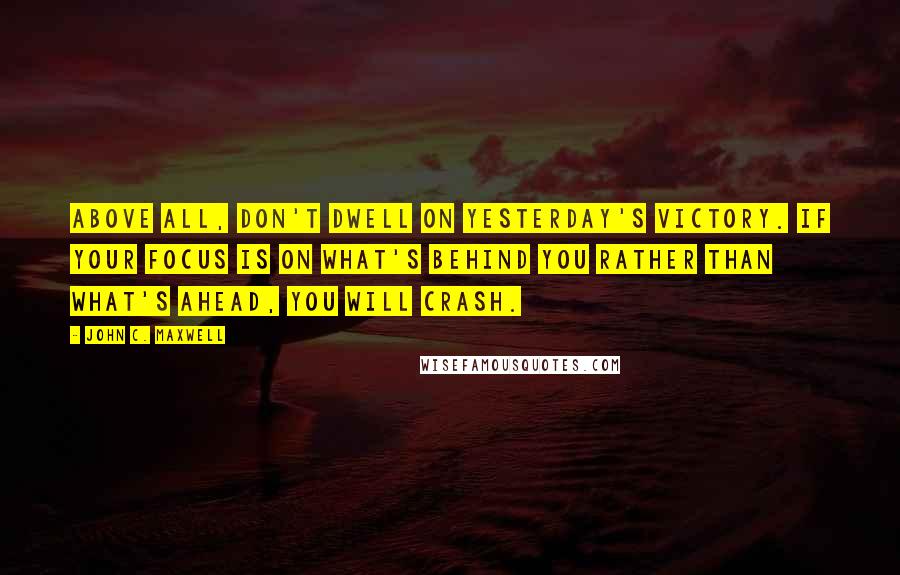 John C. Maxwell Quotes: Above all, don't dwell on yesterday's victory. If your focus is on what's behind you rather than what's ahead, you will crash.