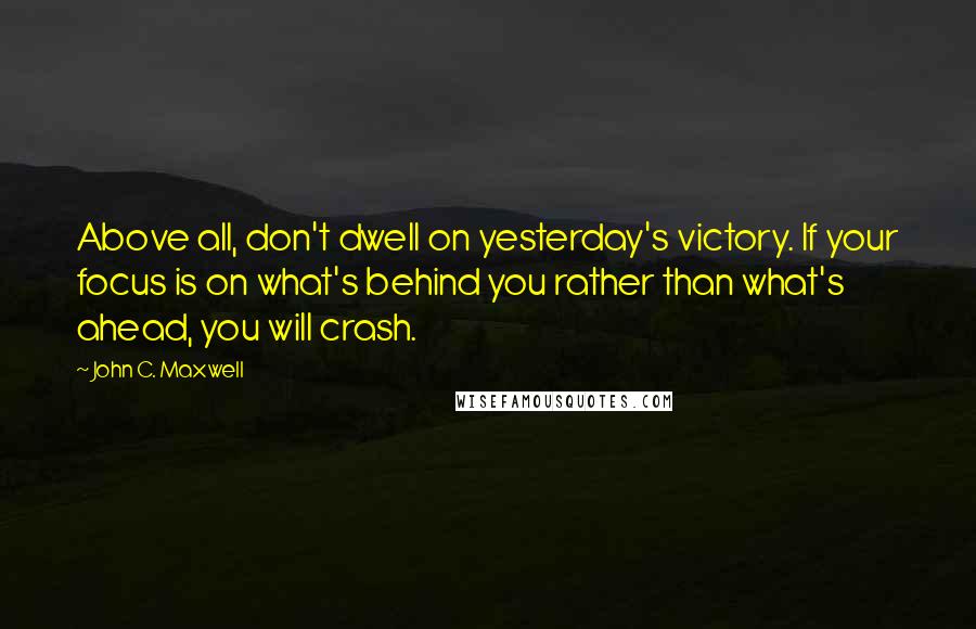 John C. Maxwell Quotes: Above all, don't dwell on yesterday's victory. If your focus is on what's behind you rather than what's ahead, you will crash.