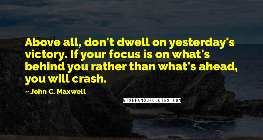 John C. Maxwell Quotes: Above all, don't dwell on yesterday's victory. If your focus is on what's behind you rather than what's ahead, you will crash.